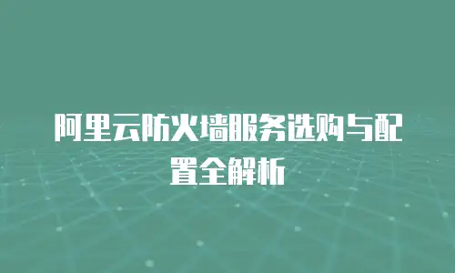 阿里云防火墙服务选购与配置全解析