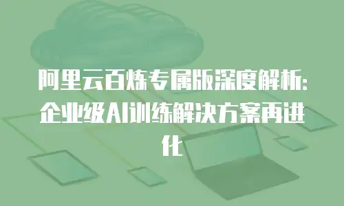 阿里云百炼专属版深度解析：企业级AI训练解决方案再进化