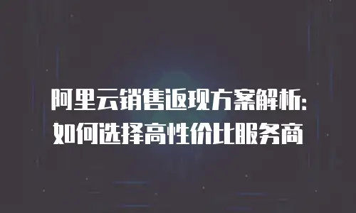 阿里云销售返现方案解析：如何选择高性价比服务商