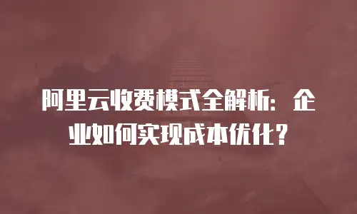 阿里云收费模式全解析：企业如何实现成本优化？