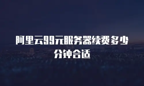 阿里云99元服务器续费多少分钟合适
