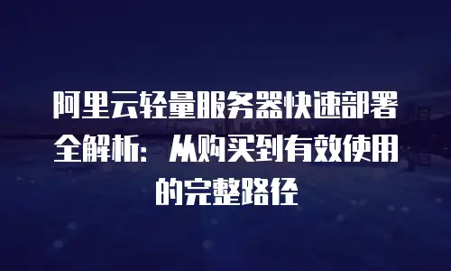 阿里云轻量服务器快速部署全解析：从购买到有效使用的完整路径