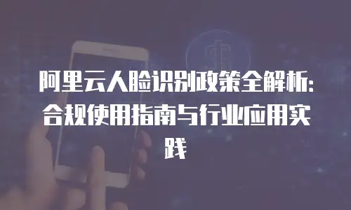 阿里云人脸识别政策全解析：合规使用指南与行业应用实践
