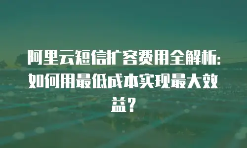 阿里云短信扩容费用全解析：如何用最低成本实现最大效益？