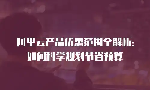 阿里云产品优惠范围全解析：如何科学规划节省预算