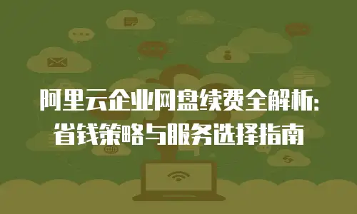 阿里云企业网盘续费全解析：省钱策略与服务选择指南
