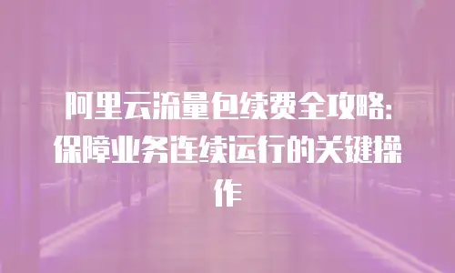 阿里云流量包续费全攻略：保障业务连续运行的关键操作