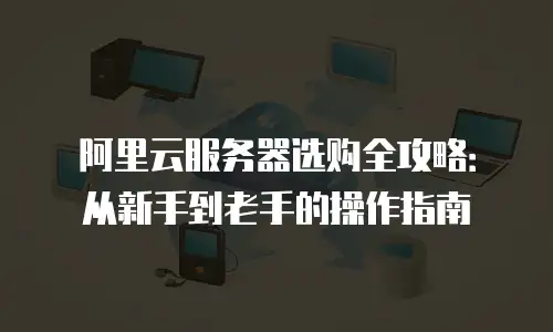 阿里云服务器选购全攻略：从新手到老手的操作指南