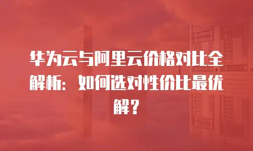 华为云与阿里云价格对比全解析：如何选对性价比最优解？