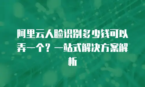 阿里云人脸识别多少钱可以弄一个？一站式解决方案解析