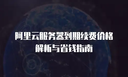 阿里云服务器到期续费价格解析与省钱指南