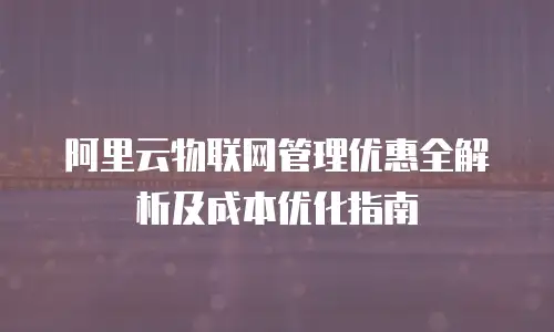 阿里云物联网管理优惠全解析及成本优化指南