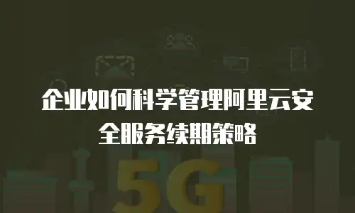 企业如何科学管理阿里云安全服务续期策略
