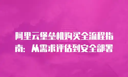 阿里云堡垒机购买全流程指南：从需求评估到安全部署