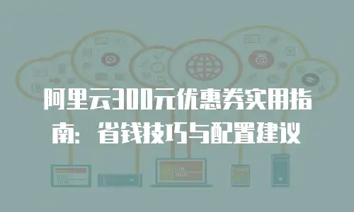 阿里云300元优惠券实用指南：省钱技巧与配置建议