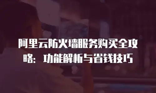 阿里云防火墙服务购买全攻略：功能解析与省钱技巧