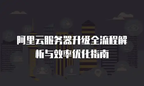 阿里云服务器升级全流程解析与效率优化指南