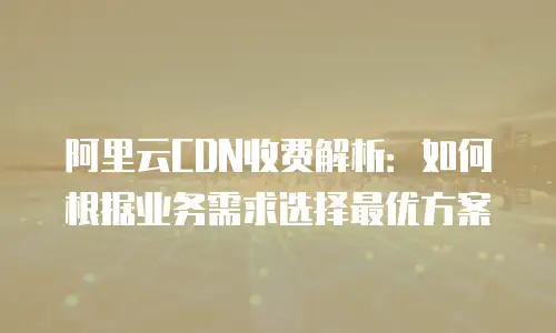 阿里云CDN收费解析：如何根据业务需求选择最优方案