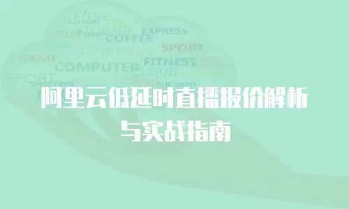 阿里云低延时直播报价解析与实战指南