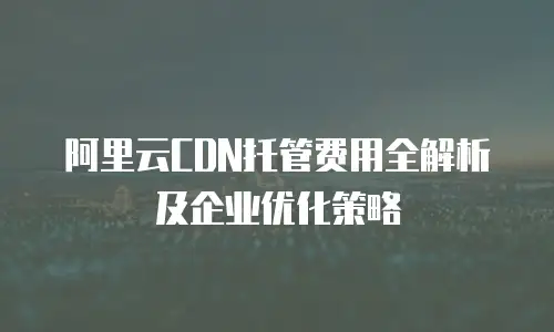 阿里云CDN托管费用全解析及企业优化策略