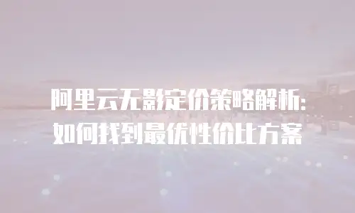 阿里云无影定价策略解析：如何找到最优性价比方案