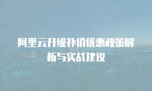 阿里云升级补价优惠政策解析与实战建议