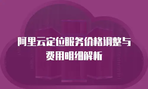 阿里云定位服务价格调整与费用明细解析