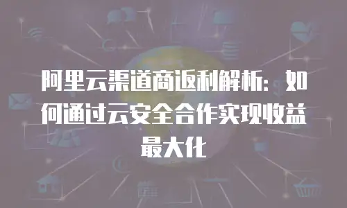 阿里云渠道商返利解析：如何通过云安全合作实现收益最大化
