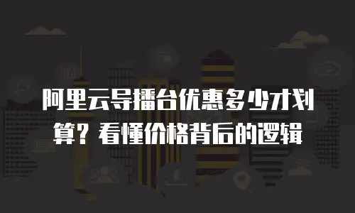 阿里云导播台优惠多少才划算？看懂价格背后的逻辑