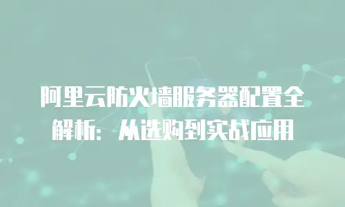阿里云防火墙服务器配置全解析：从选购到实战应用