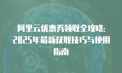 阿里云优惠券领取全攻略：2025年最新获取技巧与使用指南