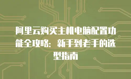 阿里云购买主机电脑配置功能全攻略：新手到老手的选型指南