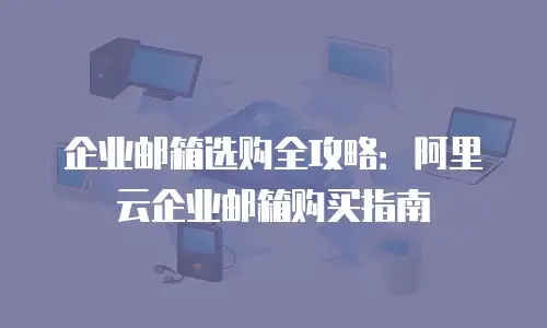 企业邮箱选购全攻略：阿里云企业邮箱购买指南