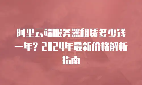 阿里云端服务器租赁多少钱一年？2024年最新价格解析指南