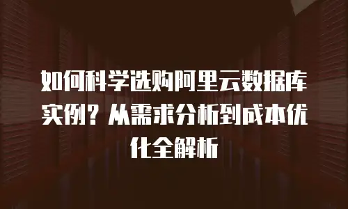 如何科学选购阿里云数据库实例？从需求分析到成本优化全解析