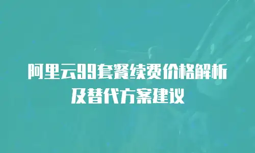 阿里云99套餐续费价格解析及替代方案建议