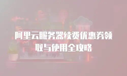 阿里云服务器续费优惠券领取与使用全攻略