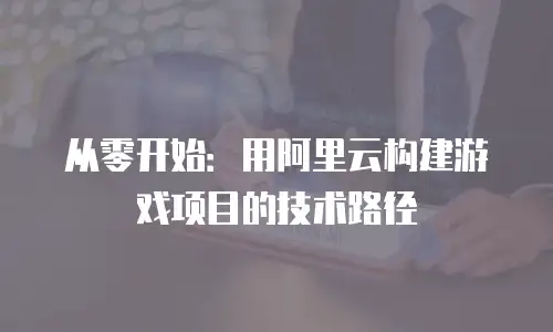 从零开始：用阿里云构建游戏项目的技术路径