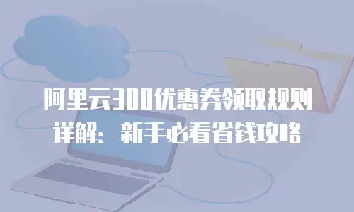 阿里云300优惠券领取规则详解：新手必看省钱攻略