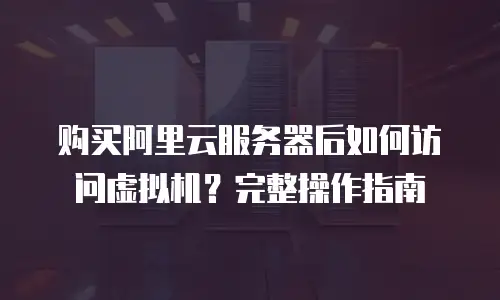 购买阿里云服务器后如何访问虚拟机？完整操作指南
