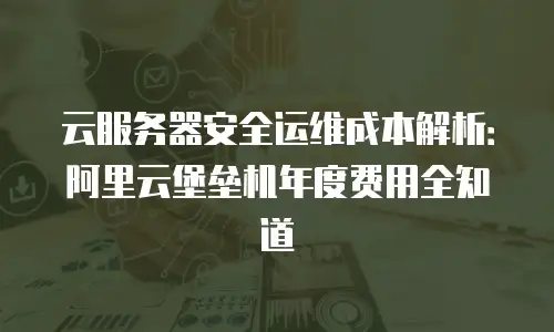 云服务器安全运维成本解析：阿里云堡垒机年度费用全知道