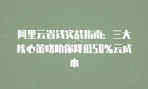阿里云省钱实战指南：三大核心策略助你降低50%云成本