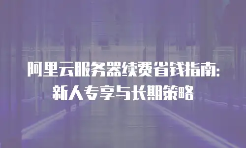 阿里云服务器续费省钱指南：新人专享与长期策略