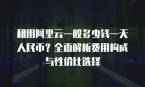 租用阿里云一般多少钱一天人民币？全面解析费用构成与性价比选择