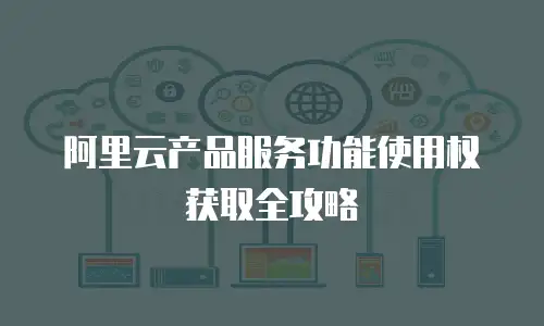 阿里云产品服务功能使用权获取全攻略