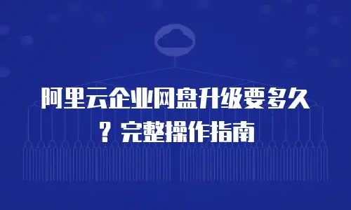 阿里云企业网盘升级要多久？完整操作指南