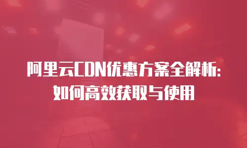 阿里云CDN优惠方案全解析：如何高效获取与使用