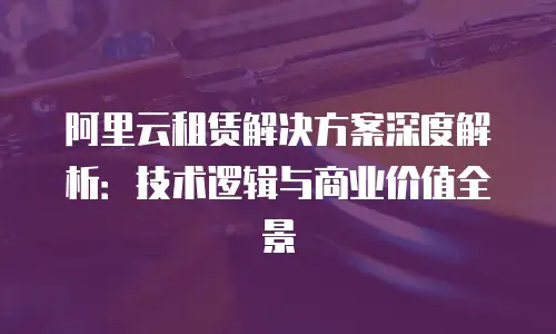 阿里云租赁解决方案深度解析：技术逻辑与商业价值全景