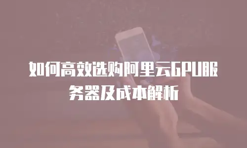 如何高效选购阿里云GPU服务器及成本解析