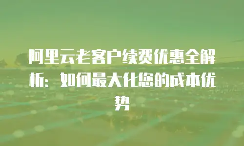 阿里云老客户续费优惠全解析：如何最大化您的成本优势